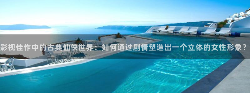 全能影视免费下载：影视佳作中的古典仙侠世界：如何通过剧情塑造出一个立体的女性形象？